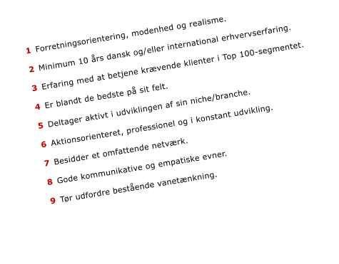 1	Forretningsorientering, modenhed og realisme.   	2	Minimum 10 rs dansk og/eller international erhvervserfaring.   	3	Erfaring med at betjene krvende klienter i Top 100-segmentet.  	 	4	Er blandt de bedste p sit felt.   	5	Deltager aktivt i udviklingen af sin niche/branche.  	 	6	Aktionsorienteret, professionel og i konstant udvikling.   	7	Besidder et omfattende netvrk.   	8	Gode kommunikative og empatiske evner.  	 	9	Tr udfordre bestende vanetnkning.